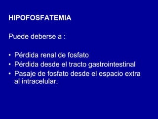 HIPOFOSFATEMIA
Puede deberse a :
• Pérdida renal de fosfato
• Pérdida desde el tracto gastrointestinal
• Pasaje de fosfato desde el espacio extra
al intracelular.
 