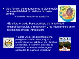 • Otra función del magnesio es la disminución
de la excitabilidad del sistema nervioso
central.
inhibe la liberación de acetilcolina.
•Equilibra el ácido-base, participa de la actividad
electrolítica celular, la respiración y los intercambios entre
las mismas (medio intracelular).
 Ejerce una acción antiinflamatoria,
protege contra infecciones, mejora la
resistencia ante el estrés, el frío y la fatiga.
La ansiedad, el insomnio, el exceso de
emotividad hacen que se descarguen
cantidades de magnesio intracelular.
 