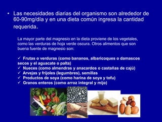 • Las necesidades diarias del organismo son alrededor de
60-90mg/día y en una dieta común ingresa la cantidad
requerida.
La mayor parte del magnesio en la dieta proviene de los vegetales,
como las verduras de hoja verde oscura. Otros alimentos que son
buena fuente de magnesio son:
 Frutas o verduras (como bananos, albaricoques o damascos
secos y el aguacate o palta)
 Nueces (como almendras y anacardos o castañas de cajú)
 Arvejas y frijoles (legumbres), semillas
 Productos de soya (como harina de soya y tofu)
 Granos enteros (como arroz integral y mijo)
 