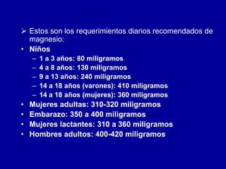  Estos son los requerimientos diarios recomendados de
magnesio:
• Niños
– 1 a 3 años: 80 miligramos
– 4 a 8 años: 130 miligramos
– 9 a 13 años: 240 miligramos
– 14 a 18 años (varones): 410 miligramos
– 14 a 18 años (mujeres): 360 miligramos
• Mujeres adultas: 310-320 miligramos
• Embarazo: 350 a 400 miligramos
• Mujeres lactantes: 310 a 360 miligramos
• Hombres adultos: 400-420 miligramos
 