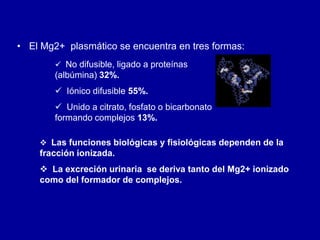 • El Mg2+ plasmático se encuentra en tres formas:
 No difusible, ligado a proteínas
(albúmina) 32%.
 Iónico difusible 55%.
 Unido a citrato, fosfato o bicarbonato
formando complejos 13%.
 Las funciones biológicas y fisiológicas dependen de la
fracción ionizada.
 La excreción urinaria se deriva tanto del Mg2+ ionizado
como del formador de complejos.
 