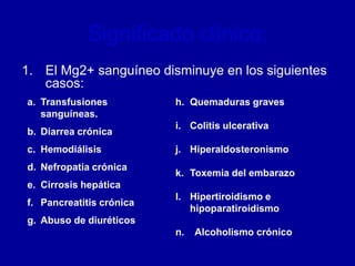 Significado clínico:
1. El Mg2+ sanguíneo disminuye en los siguientes
casos:
a. Transfusiones
sanguíneas.
b. Diarrea crónica
c. Hemodiálisis
d. Nefropatía crónica
e. Cirrosis hepática
f. Pancreatitis crónica
g. Abuso de diuréticos
h. Quemaduras graves
i. Colitis ulcerativa
j. Hiperaldosteronismo
k. Toxemia del embarazo
l. Hipertiroidismo e
hipoparatiroidismo
n. Alcoholismo crónico
 