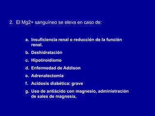 2. El Mg2+ sanguíneo se eleva en caso de:
a. Insuficiencia renal o reducción de la función
renal.
b. Deshidratación
c. Hipotiroidismo
d. Enfermedad de Addison
e. Adrenalectomia
f. Acidosis diabética: grave
g. Uso de antiácido con magnesio, administración
de sales de magnesia.
 