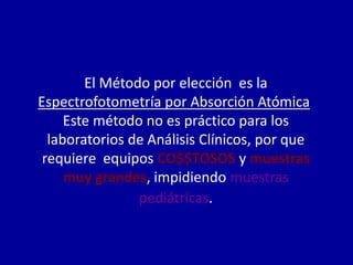 El Método por elección es la
Espectrofotometría por Absorción Atómica,
Este método no es práctico para los
laboratorios de Análisis Clínicos, por que
requiere equipos CO$$TOSOS y muestras
muy grandes, impidiendo muestras
pediátricas.
 