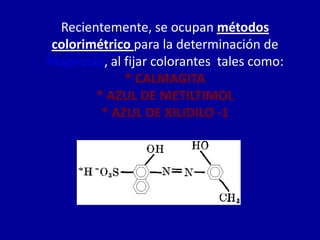 Recientemente, se ocupan métodos
colorimétrico para la determinación de
Magnesio, al fijar colorantes tales como:
* CALMAGITA
* AZUL DE METILTIMOL
* AZUL DE XILIDILO -1
 