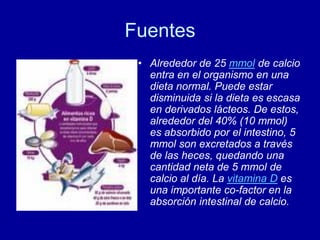 Fuentes
• Alrededor de 25 mmol de calcio
entra en el organismo en una
dieta normal. Puede estar
disminuida si la dieta es escasa
en derivados lácteos. De estos,
alrededor del 40% (10 mmol)
es absorbido por el intestino, 5
mmol son excretados a través
de las heces, quedando una
cantidad neta de 5 mmol de
calcio al día. La vitamina D es
una importante co-factor en la
absorción intestinal de calcio.
 