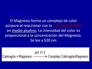 FUNDAMENTO
El Magnesio forma un complejo de color
púrpura al reaccionar con la Calmagita (CMG)
en medio alcalino. La intensidad del color es
proporcional a la concentración del Magnesio.
Se lee a 520 nm
 