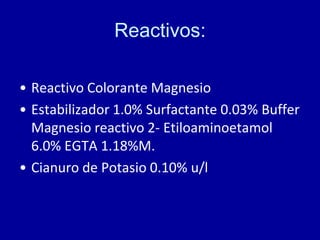Reactivos:
• Reactivo Colorante Magnesio
• Estabilizador 1.0% Surfactante 0.03% Buffer
Magnesio reactivo 2- Etiloaminoetamol
6.0% EGTA 1.18%M.
• Cianuro de Potasio 0.10% u/l
 