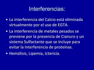 Interferencias:
• La interferencia del Calcio está eliminada
virtualmente por el uso de EGTA.
• La interferencia de metales pesados se
previene por la presencia de Cianuro y un
sistema Sulfactante que se incluye para
evitar la interferencia de proteínas.
• Hemólisis, Lipemia, Ictericia.
 