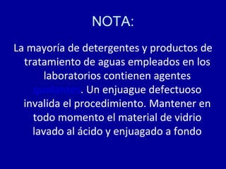 NOTA:
La mayoría de detergentes y productos de
tratamiento de aguas empleados en los
laboratorios contienen agentes
quelantes. Un enjuague defectuoso
invalida el procedimiento. Mantener en
todo momento el material de vidrio
lavado al ácido y enjuagado a fondo
 
