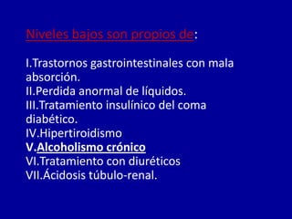 Niveles bajos son propios de:
I.Trastornos gastrointestinales con mala
absorción.
II.Perdida anormal de líquidos.
III.Tratamiento insulínico del coma
diabético.
IV.Hipertiroidismo
V.Alcoholismo crónico
VI.Tratamiento con diuréticos
VII.Ácidosis túbulo-renal.
 