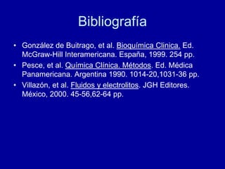 Bibliografía
• González de Buitrago, et al. Bioquímica Clinica. Ed.
McGraw-Hill Interamericana. España, 1999. 254 pp.
• Pesce, et al. Química Clínica. Métodos. Ed. Médica
Panamericana. Argentina 1990. 1014-20,1031-36 pp.
• Villazón, et al. Fluidos y electrolitos. JGH Editores.
México, 2000. 45-56,62-64 pp.
 