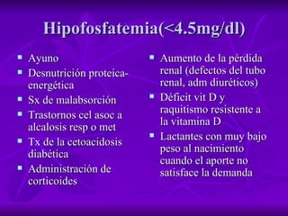 Hipofosfatemia(<4.5mg/dl) Ayuno Desnutrición proteica-energética Sx de malabsorción Trastornos cel asoc a alcalosis resp o met Tx de la cetoacidosis diabética Administración de corticoides Aumento de la pérdida renal (defectos del tubo renal, adm diuréticos) Déficit vit D y raquitismo resistente a la vitamina D Lactantes con muy bajo peso al nacimiento cuando el aporte no satisface la demanda 