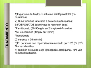TRATAMIENTO
1)Expansión de fluidos solución fisiológica 0.9% (no
diuréticos)
2) Si no funciona la terapia a se requiere fármacos:
BIFOSFONATOS (disminuye la resorción ósea)
*Pamidronato (30-90mg iv en 2 h –pico 4-7mo día).
*ac. Zoledronico (4mg iv en 15min)
*ibandronato
(Clearence ≥ 30 ml/min)
3)En personas con Hipercalcemia mediado por 1,25 (OH)2D:
Glucocorticoides
4) También se puede usar ketoconazol,cloroquina , rara vez
se necesita diálisis.
 