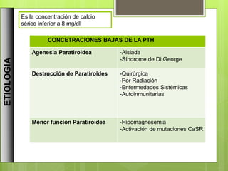ETIOLOGIA
CONCETRACIONES BAJAS DE LA PTH
Agenesia Paratiroidea -Aislada
-Síndrome de Di George
Destrucción de Paratiroides -Quirúrgica
-Por Radiación
-Enfermedades Sistémicas
-Autoinmunitarias
Menor función Paratiroidea -Hipomagnesemia
-Activación de mutaciones CaSR
Es la concentración de calcio
sérico inferior a 8 mg/dl
 