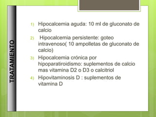 1) Hipocalcemia aguda: 10 ml de gluconato de
calcio
2) Hipocalcemia persistente: goteo
intravenoso( 10 ampolletas de gluconato de
calcio)
3) Hipocalcemia crónica por
hipoparatiroidismo: suplementos de calcio
mas vitamina D2 o D3 o calcitriol
4) Hipovitaminosis D : suplementos de
vitamina D
TRATAMIENTO
 