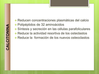  Reducen concentraciones plasmáticas del calcio
 Polipéptidos de 32 aminoácidos
 Síntesis y secreción en las células parafoliculares
 Reduce la actividad resortiva de los osteclastos
 Reduce la formación de los nuevos osteoclastos
CALCITONINA
 