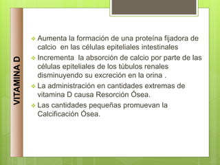  Aumenta la formación de una proteína fijadora de
calcio en las células epiteliales intestinales
 Incrementa la absorción de calcio por parte de las
células epiteliales de los túbulos renales
disminuyendo su excreción en la orina .
 La administración en cantidades extremas de
vitamina D causa Resorción Ósea.
 Las cantidades pequeñas promuevan la
Calcificación Ósea.
VITAMINA
D
 