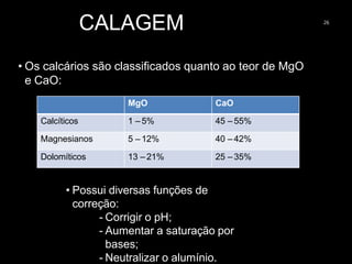 CALAGEM 26
• Os calcários são classificados quanto ao teor de MgO
e CaO:
MgO CaO
Calcíticos 1 – 5% 45 – 55%
Magnesianos 5 – 12% 40 – 42%
Dolomíticos 13 – 21% 25 – 35%
• Possui diversas funções de
correção:
- Corrigir o pH;
- Aumentar a saturação por
bases;
- Neutralizar o alumínio.
 