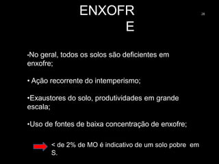 ENXOFR
E
28
•No geral, todos os solos são deficientes em
enxofre;
• Ação recorrente do intemperismo;
•Exaustores do solo, produtividades em grande
escala;
•Uso de fontes de baixa concentração de enxofre;
< de 2% de MO é indicativo de um solo pobre em
S.
 