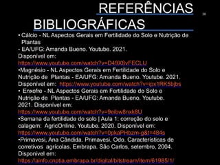 REFERÊNCIAS
BIBLIOGRÁFICAS
38
• Cálcio - NL Aspectos Gerais em Fertilidade do Solo e Nutrição de
Plantas
- EA/UFG: Amanda Bueno. Youtube. 2021.
Disponível em:
https://www.youtube.com/watch?v=D49X8vFECLU
•Magnésio - NL Aspectos Gerais em Fertilidade do Solo e
Nutrição de Plantas - EA/UFG: Amanda Bueno. Youtube. 2021.
Disponível em: https://www.youtube.com/watch?v=ipx1RK5bjbs
• Enxofre - NL Aspectos Gerais em Fertilidade do Solo e
Nutrição de Plantas - EA/UFG: Amanda Bueno. Youtube.
2021. Disponível em:
https://www.youtube.com/watch?v=9eibw8nxk8U
•Semana da fertilidade do solo | Aula 1: correção do solo e
calagem: AgricOnline. Youtube. 2020. Disponível em:
https://www.youtube.com/watch?v=0pkaPHbzm-g&t=484s
•Primavesi, Ana Cândida. Primavesi, Odo. Características de
corretivos agrícolas. Embrapa. São Carlos, setembro, 2004.
Disponivel em:
https://ainfo.cnptia.embrapa.br/digital/bitstream/item/61985/1/
 