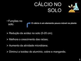 CÁLCIO NO
SOLO
• Funções no
solo:
 Redução da acidez no solo (0-20 cm);
 Melhora o crescimento das raízes;
 Aumento da atividade microbiana;
 Diminui a toxidez do alumínio, cobre e manganês.
8
O cálcio é um elemento pouco móvel na planta
 