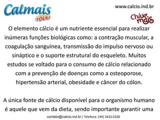 www.calcio.ind.br



  O elemento cálcio é um nutriente essencial para realizar
inúmeras funções biológicas como: a contração muscular, a
coagulação sanguínea, transmissão do impulso nervoso ou
   sináptico e o suporte estrutural do esqueleto. Muitos
 estudos se voltado para o consumo de cálcio relacionado
     com a prevenção de doenças como a osteoporose,
     hipertensão arterial, obesidade e câncer do cólon.

A única fonte de cálcio disponível para o organismo humano
é aquele que vem da dieta, sendo importante garantir uma
                contato@calcio.ind.br / Telefone: (49) 3433.0100
 