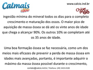 www.calcio.ind.br



 ingestão mínima do mineral todos os dias para o completo
    crescimento e maturação dos ossos. O maior pico de
 aquisição de massa óssea se dá até os vinte anos de idade
que chega a alcançar 90%. Os outros 10% se completam até
                   os 35 anos de idade.

 Uma boa formação óssea se faz necessária, como um dos
meios mais eficazes de prevenir a perda de massa óssea em
 idades mais avançadas, portanto, é importante adquirir o
  máximo da massa óssea possível durante o crescimento,
                contato@calcio.ind.br / Telefone: (49) 3433.0100
 