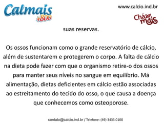 www.calcio.ind.br



                          suas reservas.

 Os ossos funcionam como o grande reservatório de cálcio,
além de sustentarem e protegerem o corpo. A falta de cálcio
na dieta pode fazer com que o organismo retire-o dos ossos
    para manter seus níveis no sangue em equilíbrio. Má
 alimentação, dietas deficientes em cálcio estão associadas
 ao estreitamento do tecido do osso, o que causa a doença
            que conhecemos como osteoporose.

                 contato@calcio.ind.br / Telefone: (49) 3433.0100
 