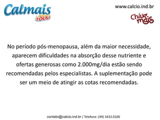 www.calcio.ind.br




 No período pós-menopausa, além da maior necessidade,
  aparecem dificuldades na absorção desse nutriente e
    ofertas generosas como 2.000mg/dia estão sendo
recomendadas pelos especialistas. A suplementação pode
     ser um meio de atingir as cotas recomendadas.




               contato@calcio.ind.br / Telefone: (49) 3433.0100
 