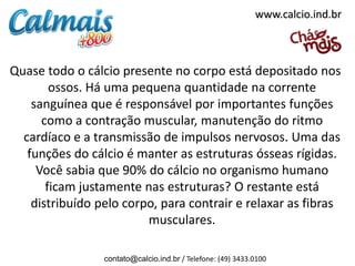 www.calcio.ind.br



Quase todo o cálcio presente no corpo está depositado nos
        ossos. Há uma pequena quantidade na corrente
    sanguínea que é responsável por importantes funções
      como a contração muscular, manutenção do ritmo
  cardíaco e a transmissão de impulsos nervosos. Uma das
   funções do cálcio é manter as estruturas ósseas rígidas.
     Você sabia que 90% do cálcio no organismo humano
       ficam justamente nas estruturas? O restante está
    distribuído pelo corpo, para contrair e relaxar as fibras
                         musculares.

                 contato@calcio.ind.br / Telefone: (49) 3433.0100
 