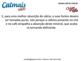 www.calcio.ind.br



E, para uma melhor absorção do cálcio, o suas fontes devem
   ser tomadas puras. Isto porque a cafeína presente no chá
    e no café atrapalha a absorção deste mineral, que acaba
                     se tornando deficiente.




                 contato@calcio.ind.br / Telefone: (49) 3433.0100
 