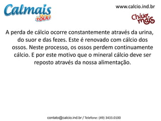 www.calcio.ind.br



A perda de cálcio ocorre constantemente através da urina,
    do suor e das fezes. Este é renovado com cálcio dos
  ossos. Neste processo, os ossos perdem continuamente
   cálcio. E por este motivo que o mineral cálcio deve ser
            reposto através da nossa alimentação.




                contato@calcio.ind.br / Telefone: (49) 3433.0100
 