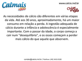 www.calcio.ind.br



As necessidades de cálcio são diferentes em várias etapas
 da vida. Até aos 30 anos, aproximadamente, há um maior
   consumo em relação a perda. A ingestão adequada de
 cálcio durante a infância e adolescência é especialmente
   importante. Com o passar da idade, o corpo começa a
  cair num "desequilíbrio", e os ossos começam a perder
          mais cálcio do que aquele que absorvem.




               contato@calcio.ind.br / Telefone: (49) 3433.0100
 
