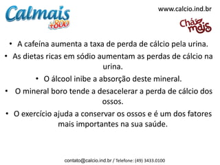 www.calcio.ind.br



 • A cafeína aumenta a taxa de perda de cálcio pela urina.
• As dietas ricas em sódio aumentam as perdas de cálcio na
                             urina.
         • O álcool inibe a absorção deste mineral.
• O mineral boro tende a desacelerar a perda de cálcio dos
                             ossos.
• O exercício ajuda a conservar os ossos e é um dos fatores
                mais importantes na sua saúde.



                contato@calcio.ind.br / Telefone: (49) 3433.0100
 