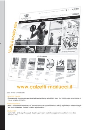 Visitailnostrosito
Cosa troverai sul nostro sito:
CATALOGO ON-LINE
- Collegandoti al sito puoi visionare nel dettaglio e acquistare gli articoli (libri, video, dvd, riviste), grazie ad un sistema di
ricerca semplice ed intuitivo.
APPROFONDIMENTI
- Il sito è inoltre sempre aggiornato con sezioni specifiche di approfondimento su tutti gli argomenti più interessanti legati
allo sport, come eventi, convegni e corsi di aggiornamento.
NEWSLETTER
- Iscrivendoti e dando la preferenza alla disciplina sportiva che più ti interessa potrai ricevere tutte le news al tuo
indirizzo e-mail.
www.calzetti-mariucci.it
 