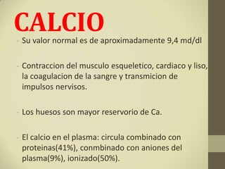 CALCIO
- Su valor normal es de aproximadamente 9,4 md/dl

- Contraccion del musculo esqueletico, cardiaco y liso,
  la coagulacion de la sangre y transmicion de
  impulsos nervisos.

- Los huesos son mayor reservorio de Ca.

- El calcio en el plasma: circula combinado con
  proteinas(41%), conmbinado con aniones del
  plasma(9%), ionizado(50%).
 
