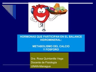 HORMONAS QUE PARTICIPAN EN EL BALANCE
HIDROMINERAL:
METABOLISMO DEL CALCIO
Y FOSFORO
Dra. Rosa Quintanilla Vega
Docente de Fisiología
UNAN-Managua
 