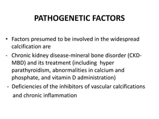 PATHOGENETIC FACTORS
• Factors presumed to be involved in the widespread
calcification are
- Chronic kidney disease-mineral bone disorder (CKD-
MBD) and its treatment (including hyper
parathyroidism, abnormalities in calcium and
phosphate, and vitamin D administration)
- Deficiencies of the inhibitors of vascular calcifications
and chronic inflammation
 