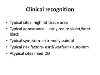 Clinical recognition
• Typical sites- high fat tissue area
• Typical appearance – early red to violet/later
black
• Typical symptom- extremely painful
• Typical risk factors- esrd/warfarin/ autoimm
• Atypical sites need DD
 