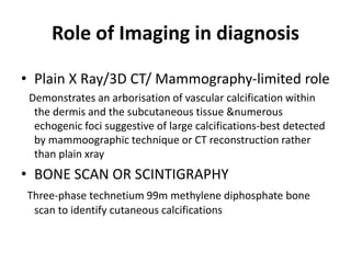 Role of Imaging in diagnosis
• Plain X Ray/3D CT/ Mammography-limited role
Demonstrates an arborisation of vascular calcification within
the dermis and the subcutaneous tissue &numerous
echogenic foci suggestive of large calcifications-best detected
by mammoographic technique or CT reconstruction rather
than plain xray
• BONE SCAN OR SCINTIGRAPHY
Three-phase technetium 99m methylene diphosphate bone
scan to identify cutaneous calcifications
 