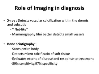 Role of Imaging in diagnosis
• X-ray : Detects vascular calcification within the dermis
and subcutis
- “ Net-like”
- Mammography film better detects small vessels
• Bone scintigraphy :
-Scans entire body
-Detects micro calcificatio of soft tissue
-Evaluates extent of disease and response to treatment
-89% sensitivity,97% specificity
 