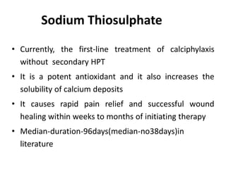 Sodium Thiosulphate
• Currently, the first-line treatment of calciphylaxis
without secondary HPT
• It is a potent antioxidant and it also increases the
solubility of calcium deposits
• It causes rapid pain relief and successful wound
healing within weeks to months of initiating therapy
• Median-duration-96days(median-no38days)in
literature
 