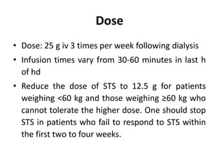 Dose
• Dose: 25 g iv 3 times per week following dialysis
• Infusion times vary from 30-60 minutes in last h
of hd
• Reduce the dose of STS to 12.5 g for patients
weighing <60 kg and those weighing ≥60 kg who
cannot tolerate the higher dose. One should stop
STS in patients who fail to respond to STS within
the first two to four weeks.
 