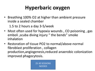 Hyperbaric oxygen
• Breathing 100% O2 at higher than ambient pressure
inside a sealed chamber
1.5 to 2 hours a day 3-5/week
• Most often used for hypoxia wounds , CO poisoning , gas
emboli ,scuba diving injury “ the bends” smoke
inhalation
• Restoration of tissue PO2 to normal/above-normal
fibroblast proliferation , collagen
production,angiogenesis,reduced anaerobic colonization
improved phagocytosis.
25-30 SESSIONS
NEEDED
 
