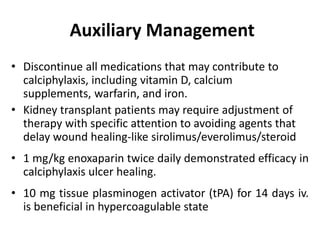Auxiliary Management
• Discontinue all medications that may contribute to
calciphylaxis, including vitamin D, calcium
supplements, warfarin, and iron.
• Kidney transplant patients may require adjustment of
therapy with specific attention to avoiding agents that
delay wound healing-like sirolimus/everolimus/steroid
• 1 mg/kg enoxaparin twice daily demonstrated efficacy in
calciphylaxis ulcer healing.
• 10 mg tissue plasminogen activator (tPA) for 14 days iv.
is beneficial in hypercoagulable state
 