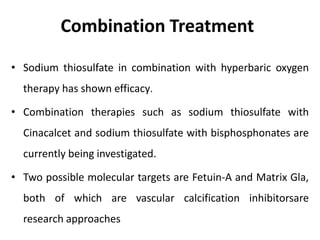 Combination Treatment
• Sodium thiosulfate in combination with hyperbaric oxygen
therapy has shown efficacy.
• Combination therapies such as sodium thiosulfate with
Cinacalcet and sodium thiosulfate with bisphosphonates are
currently being investigated.
• Two possible molecular targets are Fetuin-A and Matrix Gla,
both of which are vascular calcification inhibitorsare
research approaches
 