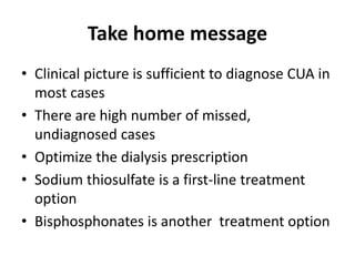 Take home message
• Clinical picture is sufficient to diagnose CUA in
most cases
• There are high number of missed,
undiagnosed cases
• Optimize the dialysis prescription
• Sodium thiosulfate is a first-line treatment
option
• Bisphosphonates is another treatment option
 