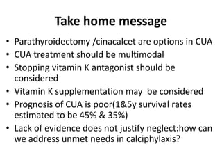 Take home message
• Parathyroidectomy /cinacalcet are options in CUA
• CUA treatment should be multimodal
• Stopping vitamin K antagonist should be
considered
• Vitamin K supplementation may be considered
• Prognosis of CUA is poor(1&5y survival rates
estimated to be 45% & 35%)
• Lack of evidence does not justify neglect:how can
we address unmet needs in calciphylaxis?
 