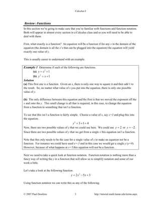 Calculus I
Review : Functions
In this section we’re going to make sure that you’re familiar with functions and function notation.
Both will appear in almost every section in a Calculus class and so you will need to be able to
deal with them.
First, what exactly is a function? An equation will be a function if for any x in the domain of the
equation (the domain is all the x’s that can be plugged into the equation) the equation will yield
exactly one value of y.
This is usually easier to understand with an example.
Example 1 Determine if each of the following are functions.
(a) 2
1y x= +
(b) 2
1y x= +
Solution
(a) This first one is a function. Given an x, there is only one way to square it and then add 1 to
the result. So, no matter what value of x you put into the equation, there is only one possible
value of y.
(b) The only difference between this equation and the first is that we moved the exponent off the
x and onto the y. This small change is all that is required, in this case, to change the equation
from a function to something that isn’t a function.
To see that this isn’t a function is fairly simple. Choose a value of x, say x=3 and plug this into
the equation.
2
3 1 4y = + =
Now, there are two possible values of y that we could use here. We could use 2y = or 2y = − .
Since there are two possible values of y that we get from a single x this equation isn’t a function.
Note that this only needs to be the case for a single value of x to make an equation not be a
function. For instance we could have used x=-1 and in this case we would get a single y (y=0).
However, because of what happens at x=3 this equation will not be a function.
Next we need to take a quick look at function notation. Function notation is nothing more than a
fancy way of writing the y in a function that will allow us to simplify notation and some of our
work a little.
Let’s take a look at the following function.
2
2 5 3y x x= − +
Using function notation we can write this as any of the following.
© 2007 Paul Dawkins 3 http://tutorial.math.lamar.edu/terms.aspx
 